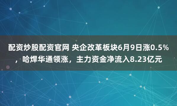 配资炒股配资官网 央企改革板块6月9日涨0.5%，哈焊华通领涨，主力资金净流入8.23亿元