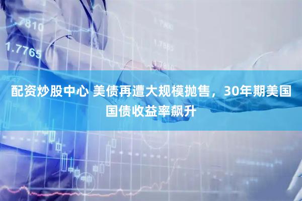 配资炒股中心 美债再遭大规模抛售，30年期美国国债收益率飙升