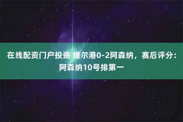 在线配资门户投资 维尔港0-2阿森纳，赛后评分：阿森纳10号排第一