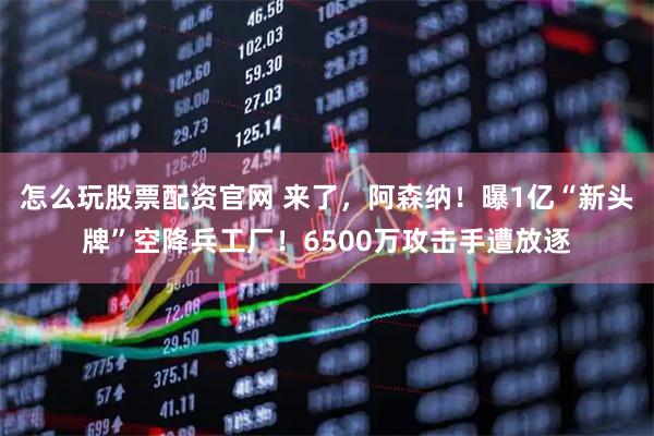 怎么玩股票配资官网 来了，阿森纳！曝1亿“新头牌”空降兵工厂！6500万攻击手遭放逐