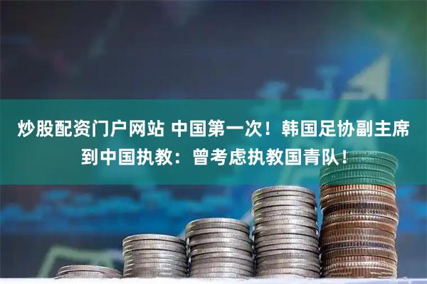 炒股配资门户网站 中国第一次！韩国足协副主席到中国执教：曾考虑执教国青队！